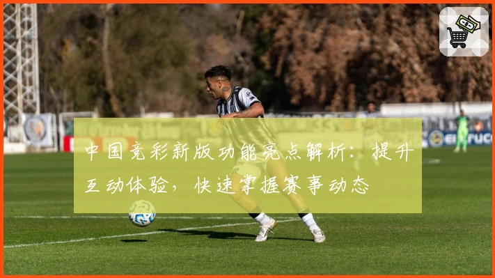 中国竞彩新版功能亮点解析：提升互动体验，快速掌握赛事动态