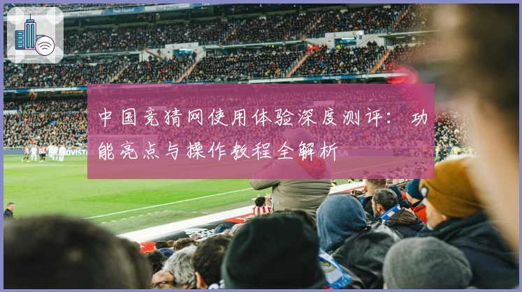 中国竞猜网使用体验深度测评:功能亮点与操作教程全解析