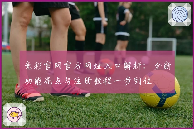 竞彩官网官方网址入口解析：全新功能亮点与注册教程一步到位