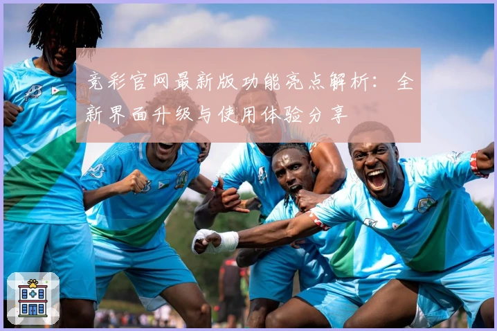 竞彩官网最新版功能亮点解析：全新界面升级与使用体验分享