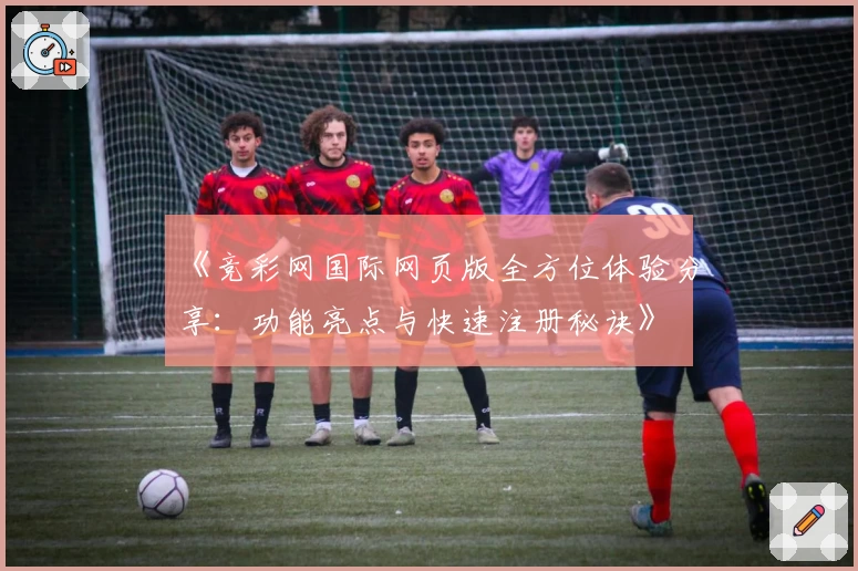《竞彩网国际网页版全方位体验分享：功能亮点与快速注册秘诀》