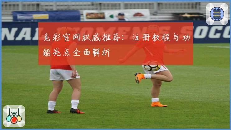 竞彩官网权威推荐：注册教程与功能亮点全面解析