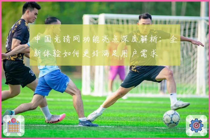 中国竞猜网功能亮点深度解析：全新体验如何更好满足用户需求