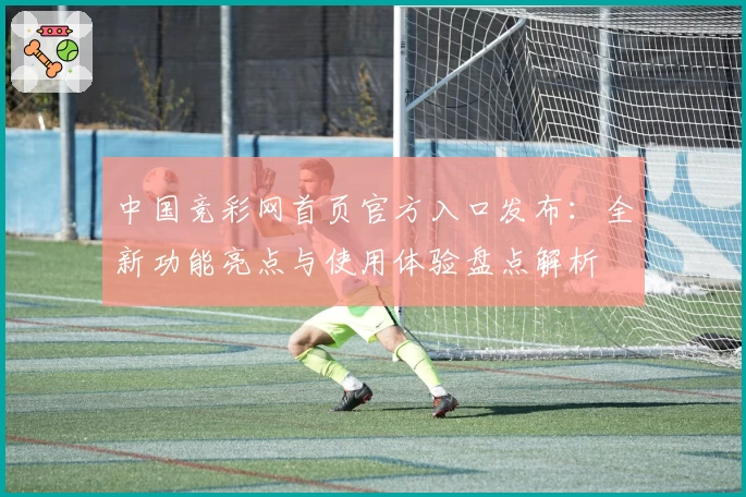 中国竞彩网首页官方入口发布:全新功能亮点与使用体验盘点解析