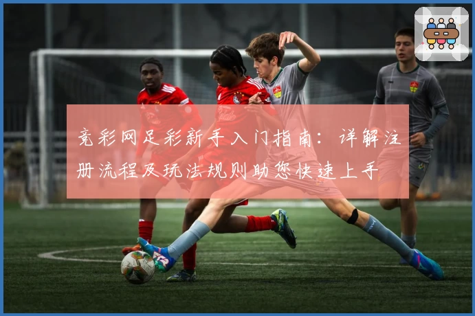 竞彩网足彩新手入门指南：详解注册流程及玩法规则助您快速上手