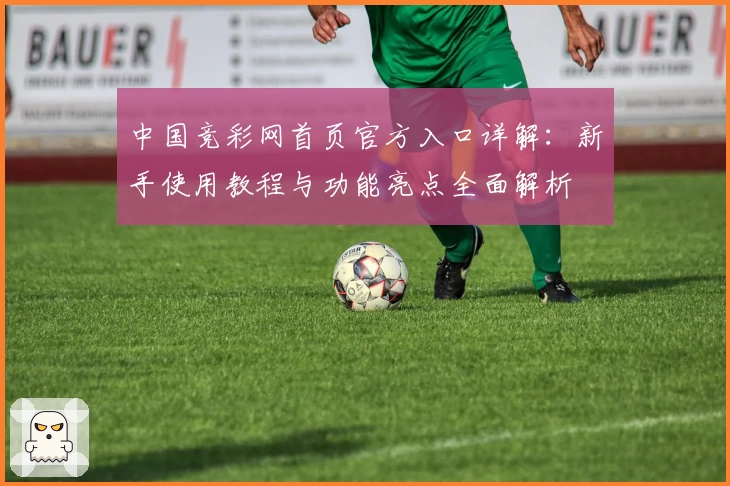 中国竞彩网首页官方入口详解:新手使用教程与功能亮点全面解析
