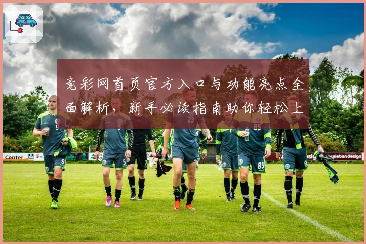 竞彩网首页官方入口与功能亮点全面解析,新手必读指南助你轻松上手