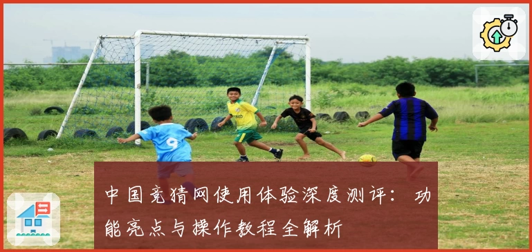 中国竞猜网使用体验深度测评：功能亮点与操作教程全解析