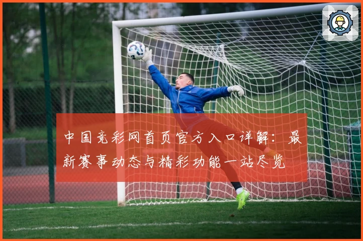 中国竞彩网首页官方入口详解：最新赛事动态与精彩功能一站尽览