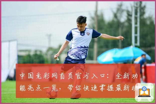 中国竞彩网首页官方入口：全新功能亮点一览，带你快速掌握最新动态