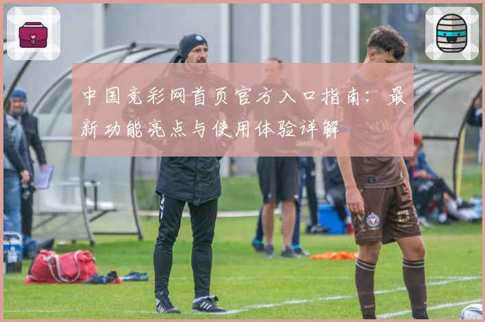 中国竞彩网首页官方入口指南：最新功能亮点与使用体验详解