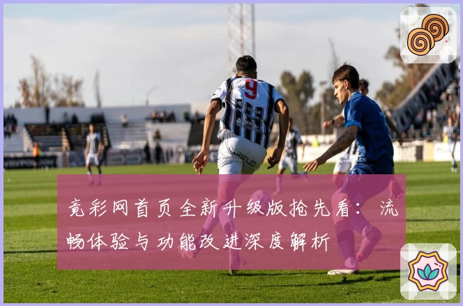 竟彩网首页全新升级版抢先看：流畅体验与功能改进深度解析