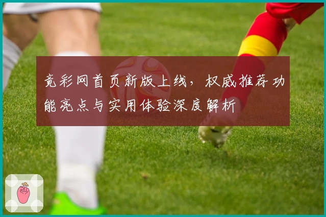 竟彩网首页新版上线，权威推荐功能亮点与实用体验深度解析
