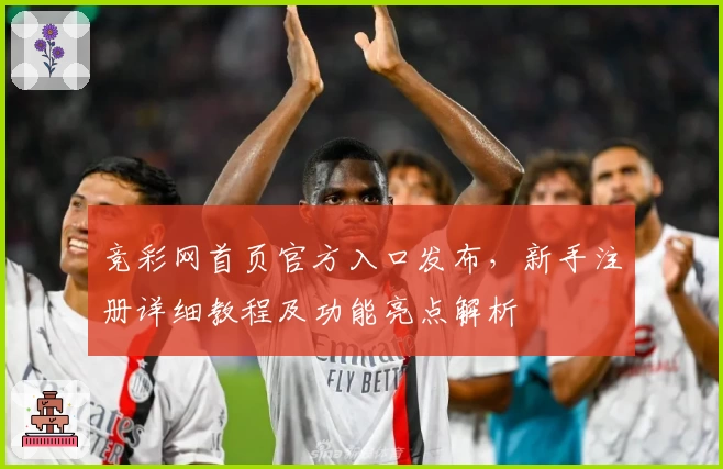 竞彩网首页官方入口发布,新手注册详细教程及功能亮点解析